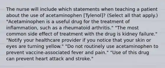 The nurse will include which statements when teaching a patient about the use of acetaminophen [Tylenol]? (Select all that apply.) "Acetaminophen is a useful drug for the treatment of inflammation, such as a rheumatoid arthritis." "The most common side effect of treatment with the drug is kidney failure." "Notify your healthcare provider if you notice that your skin or eyes are turning yellow." "Do not routinely use acetaminophen to prevent vaccine-associated fever and pain." "Use of this drug can prevent heart attack and stroke."