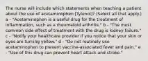 The nurse will include which statements when teaching a patient about the use of acetaminophen [Tylenol]? (Select all that apply.) a - "Acetaminophen is a useful drug for the treatment of inflammation, such as a rheumatoid arthritis." b - "The most common side effect of treatment with the drug is kidney failure." c - "Notify your healthcare provider if you notice that your skin or eyes are turning yellow." d - "Do not routinely use acetaminophen to prevent vaccine-associated fever and pain." e - "Use of this drug can prevent heart attack and stroke."