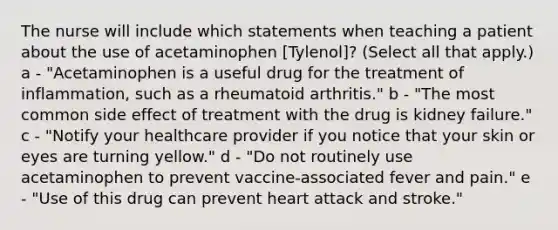 The nurse will include which statements when teaching a patient about the use of acetaminophen [Tylenol]? (Select all that apply.) a - "Acetaminophen is a useful drug for the treatment of inflammation, such as a rheumatoid arthritis." b - "The most common side effect of treatment with the drug is kidney failure." c - "Notify your healthcare provider if you notice that your skin or eyes are turning yellow." d - "Do not routinely use acetaminophen to prevent vaccine-associated fever and pain." e - "Use of this drug can prevent heart attack and stroke."