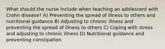 What should the nurse include when teaching an adolescent with Crohn disease? A) Preventing the spread of illness to others and nutritional guidance B) Adjusting to chronic illness and preventing the spread of illness to others C) Coping with stress and adjusting to chronic illness D) Nutritional guidance and preventing constipation