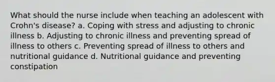 What should the nurse include when teaching an adolescent with Crohn's disease? a. Coping with stress and adjusting to chronic illness b. Adjusting to chronic illness and preventing spread of illness to others c. Preventing spread of illness to others and nutritional guidance d. Nutritional guidance and preventing constipation