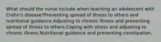 What should the nurse include when teaching an adolescent with Crohn's disease?Preventing spread of illness to others and nutritional guidance.Adjusting to chronic illness and preventing spread of illness to others.Coping with stress and adjusting to chronic illness.Nutritional guidance and preventing constipation.