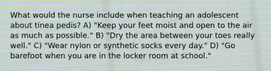 What would the nurse include when teaching an adolescent about tinea pedis? A) "Keep your feet moist and open to the air as much as possible." B) "Dry the area between your toes really well." C) "Wear nylon or synthetic socks every day." D) "Go barefoot when you are in the locker room at school."