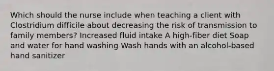 Which should the nurse include when teaching a client with Clostridium difficile about decreasing the risk of transmission to family members? Increased fluid intake A high-fiber diet Soap and water for hand washing Wash hands with an alcohol-based hand sanitizer