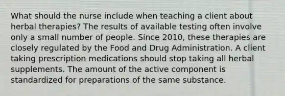 What should the nurse include when teaching a client about herbal therapies? The results of available testing often involve only a small number of people. Since 2010, these therapies are closely regulated by the Food and Drug Administration. A client taking prescription medications should stop taking all herbal supplements. The amount of the active component is standardized for preparations of the same substance.