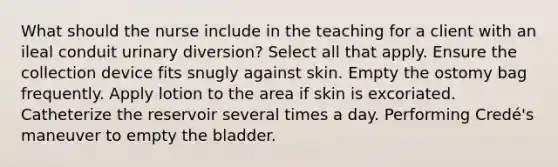 What should the nurse include in the teaching for a client with an ileal conduit urinary diversion? Select all that apply. Ensure the collection device fits snugly against skin. Empty the ostomy bag frequently. Apply lotion to the area if skin is excoriated. Catheterize the reservoir several times a day. Performing Credé's maneuver to empty the bladder.