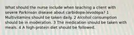 What should the nurse include when teaching a client with severe Parkinson disease about carbidopa-levodopa? 1 Multivitamins should be taken daily. 2 Alcohol consumption should be in moderation. 3 The medication should be taken with meals. 4 A high-protein diet should be followed.