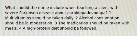 What should the nurse include when teaching a client with severe Parkinson disease about carbidopa-levodopa? 1 Multivitamins should be taken daily. 2 Alcohol consumption should be in moderation. 3 The medication should be taken with meals. 4 A high-protein diet should be followed.