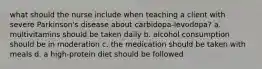 what should the nurse include when teaching a client with severe Parkinson's disease about carbidopa-levodopa? a. multivitamins should be taken daily b. alcohol consumption should be in moderation c. the medication should be taken with meals d. a high-protein diet should be followed