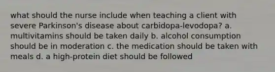 what should the nurse include when teaching a client with severe Parkinson's disease about carbidopa-levodopa? a. multivitamins should be taken daily b. alcohol consumption should be in moderation c. the medication should be taken with meals d. a high-protein diet should be followed