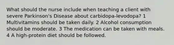 What should the nurse include when teaching a client with severe Parkinson's Disease about carbidopa-levodopa? 1 Multivitamins should be taken daily. 2 Alcohol consumption should be moderate. 3 The medication can be taken with meals. 4 A high-protein diet should be followed.