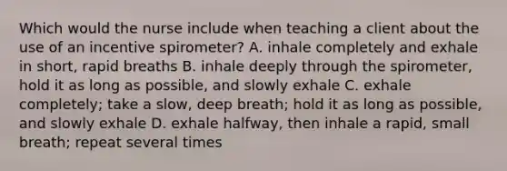 Which would the nurse include when teaching a client about the use of an incentive spirometer? A. inhale completely and exhale in short, rapid breaths B. inhale deeply through the spirometer, hold it as long as possible, and slowly exhale C. exhale completely; take a slow, deep breath; hold it as long as possible, and slowly exhale D. exhale halfway, then inhale a rapid, small breath; repeat several times