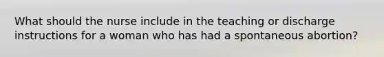 What should the nurse include in the teaching or discharge instructions for a woman who has had a spontaneous abortion?