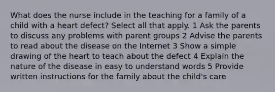 What does the nurse include in the teaching for a family of a child with a heart defect? Select all that apply. 1 Ask the parents to discuss any problems with parent groups 2 Advise the parents to read about the disease on the Internet 3 Show a simple drawing of the heart to teach about the defect 4 Explain the nature of the disease in easy to understand words 5 Provide written instructions for the family about the child's care