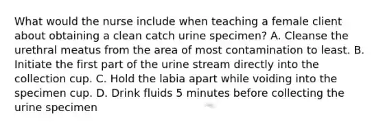 What would the nurse include when teaching a female client about obtaining a clean catch urine specimen? A. Cleanse the urethral meatus from the area of most contamination to least. B. Initiate the first part of the urine stream directly into the collection cup. C. Hold the labia apart while voiding into the specimen cup. D. Drink fluids 5 minutes before collecting the urine specimen