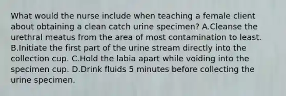 What would the nurse include when teaching a female client about obtaining a clean catch urine specimen? A.Cleanse the urethral meatus from the area of most contamination to least. B.Initiate the first part of the urine stream directly into the collection cup. C.Hold the labia apart while voiding into the specimen cup. D.Drink fluids 5 minutes before collecting the urine specimen.