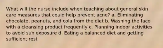 What will the nurse include when teaching about general skin care measures that could help prevent acne? a. Eliminating chocolate, peanuts, and cola from the diet b. Washing the face with a cleansing product frequently c. Planning indoor activities to avoid sun exposure d. Eating a balanced diet and getting sufficient rest