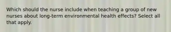 Which should the nurse include when teaching a group of new nurses about long-term environmental health effects? Select all that apply.