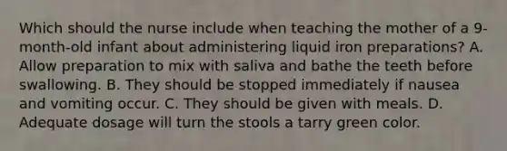 Which should the nurse include when teaching the mother of a 9-month-old infant about administering liquid iron preparations? A. Allow preparation to mix with saliva and bathe the teeth before swallowing. B. They should be stopped immediately if nausea and vomiting occur. C. They should be given with meals. D. Adequate dosage will turn the stools a tarry green color.