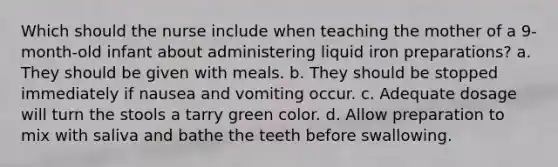 Which should the nurse include when teaching the mother of a 9-month-old infant about administering liquid iron preparations? a. They should be given with meals. b. They should be stopped immediately if nausea and vomiting occur. c. Adequate dosage will turn the stools a tarry green color. d. Allow preparation to mix with saliva and bathe the teeth before swallowing.