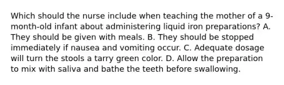 Which should the nurse include when teaching the mother of a 9-month-old infant about administering liquid iron preparations? A. They should be given with meals. B. They should be stopped immediately if nausea and vomiting occur. C. Adequate dosage will turn the stools a tarry green color. D. Allow the preparation to mix with saliva and bathe the teeth before swallowing.