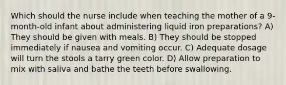 Which should the nurse include when teaching the mother of a 9-month-old infant about administering liquid iron preparations? A) They should be given with meals. B) They should be stopped immediately if nausea and vomiting occur. C) Adequate dosage will turn the stools a tarry green color. D) Allow preparation to mix with saliva and bathe the teeth before swallowing.