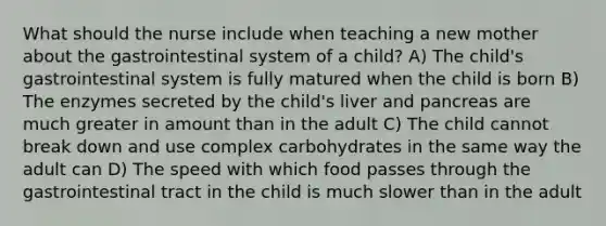 What should the nurse include when teaching a new mother about the gastrointestinal system of a child? A) The child's gastrointestinal system is fully matured when the child is born B) The enzymes secreted by the child's liver and pancreas are much greater in amount than in the adult C) The child cannot break down and use complex carbohydrates in the same way the adult can D) The speed with which food passes through the gastrointestinal tract in the child is much slower than in the adult