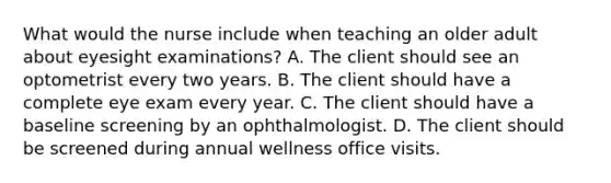 What would the nurse include when teaching an older adult about eyesight examinations? A. The client should see an optometrist every two years. B. The client should have a complete eye exam every year. C. The client should have a baseline screening by an ophthalmologist. D. The client should be screened during annual wellness office visits.