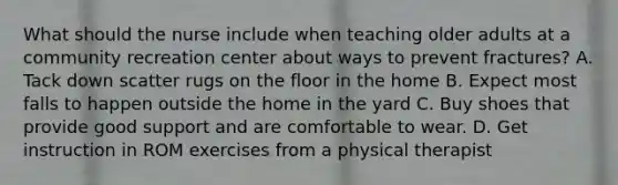 What should the nurse include when teaching older adults at a community recreation center about ways to prevent fractures? A. Tack down scatter rugs on the floor in the home B. Expect most falls to happen outside the home in the yard C. Buy shoes that provide good support and are comfortable to wear. D. Get instruction in ROM exercises from a physical therapist