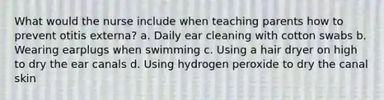 What would the nurse include when teaching parents how to prevent otitis externa? a. Daily ear cleaning with cotton swabs b. Wearing earplugs when swimming c. Using a hair dryer on high to dry the ear canals d. Using hydrogen peroxide to dry the canal skin