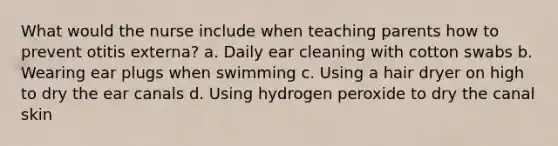 What would the nurse include when teaching parents how to prevent otitis externa? a. Daily ear cleaning with cotton swabs b. Wearing ear plugs when swimming c. Using a hair dryer on high to dry the ear canals d. Using hydrogen peroxide to dry the canal skin