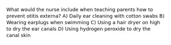 What would the nurse include when teaching parents how to prevent otitis externa? A) Daily ear cleaning with cotton swabs B) Wearing earplugs when swimming C) Using a hair dryer on high to dry the ear canals D) Using hydrogen peroxide to dry the canal skin