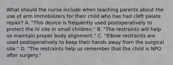 What should the nurse include when teaching parents about the use of arm immobilizers for their child who has had cleft palate repair? A. "This device is frequently used postoperatively to protect the IV site in small children." B. "The restraints will help us maintain proper body alignment." C. "Elbow restraints are used postoperatively to keep their hands away from the surgical site." D. "The restraints help us remember that the child is NPO after surgery."