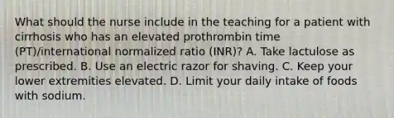 What should the nurse include in the teaching for a patient with cirrhosis who has an elevated prothrombin time (PT)/international normalized ratio (INR)? A. Take lactulose as prescribed. B. Use an electric razor for shaving. C. Keep your lower extremities elevated. D. Limit your daily intake of foods with sodium.