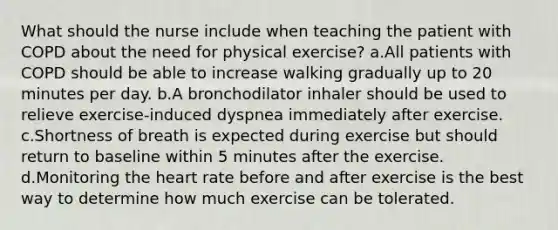 What should the nurse include when teaching the patient with COPD about the need for physical exercise? a.All patients with COPD should be able to increase walking gradually up to 20 minutes per day. b.A bronchodilator inhaler should be used to relieve exercise-induced dyspnea immediately after exercise. c.Shortness of breath is expected during exercise but should return to baseline within 5 minutes after the exercise. d.Monitoring the heart rate before and after exercise is the best way to determine how much exercise can be tolerated.