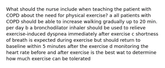 What should the nurse include when teaching the patient with COPD about the need for physical exercise? a all patients with COPD should be able to increase walking gradually up to 20 min. per day b a bronchodilator inhaler should be used to relieve exercise-induced dyspnea immediately after exercise c shortness of breath is expected during exercise but should return to baseline within 5 minutes after the exercise d monitoring the heart rate before and after exercise is the best wat to determine how much exercise can be tolerated