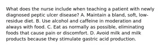 What does the nurse include when teaching a patient with newly diagnosed peptic ulcer disease? A. Maintain a bland, soft, low-residue diet. B. Use alcohol and caffeine in moderation and always with food. C. Eat as normally as possible, eliminating foods that cause pain or discomfort. D. Avoid milk and milk products because they stimulate gastric acid production.