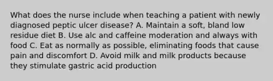 What does the nurse include when teaching a patient with newly diagnosed peptic ulcer disease? A. Maintain a soft, bland low residue diet B. Use alc and caffeine moderation and always with food C. Eat as normally as possible, eliminating foods that cause pain and discomfort D. Avoid milk and milk products because they stimulate gastric acid production