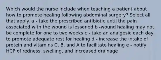 Which would the nurse include when teaching a patient about how to promote healing following abdominal surgery? Select all that apply. a - take the prescribed antibiotic until the pain associated with the wound is lessened b -wound healing may not be complete for one to two weeks c - take an analgesic each day to promote adequate rest for healing d - increase the intake of protein and vitamins C, B, and A to facilitate healing e - notify HCP of redness, swelling, and increased drainage