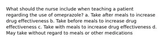 What should the nurse include when teaching a patient regarding the use of omeprazole? a. Take after meals to increase drug effectiveness b. Take before meals to increase drug effectiveness c. Take with meals to increase drug effectiveness d. May take without regard to meals or other medications