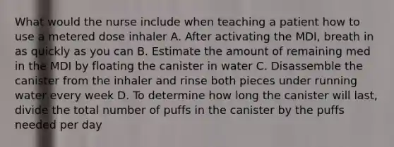 What would the nurse include when teaching a patient how to use a metered dose inhaler A. After activating the MDI, breath in as quickly as you can B. Estimate the amount of remaining med in the MDI by floating the canister in water C. Disassemble the canister from the inhaler and rinse both pieces under running water every week D. To determine how long the canister will last, divide the total number of puffs in the canister by the puffs needed per day