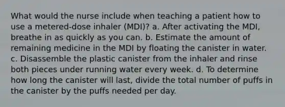 What would the nurse include when teaching a patient how to use a metered-dose inhaler (MDI)? a. After activating the MDI, breathe in as quickly as you can. b. Estimate the amount of remaining medicine in the MDI by floating the canister in water. c. Disassemble the plastic canister from the inhaler and rinse both pieces under running water every week. d. To determine how long the canister will last, divide the total number of puffs in the canister by the puffs needed per day.