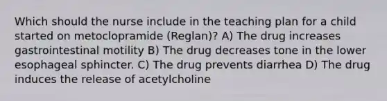 Which should the nurse include in the teaching plan for a child started on metoclopramide (Reglan)? A) The drug increases gastrointestinal motility B) The drug decreases tone in the lower esophageal sphincter. C) The drug prevents diarrhea D) The drug induces the release of acetylcholine