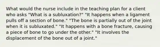 What would the nurse include in the teaching plan for a client who asks "What is a subluxation?" "It happens when a ligament pulls off a section of bone." "The bone is partially out of the joint when it is subluxated." "It happens with a bone fracture, causing a piece of bone to go under the other." "It involves the displacement of the bone out of a joint."