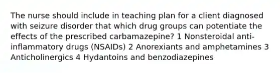 The nurse should include in teaching plan for a client diagnosed with seizure disorder that which drug groups can potentiate the effects of the prescribed carbamazepine? 1 Nonsteroidal anti-inflammatory drugs (NSAIDs) 2 Anorexiants and amphetamines 3 Anticholinergics 4 Hydantoins and benzodiazepines