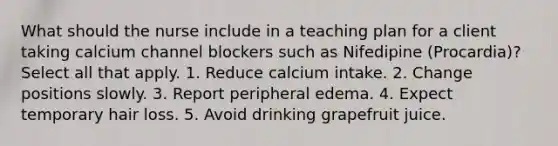 What should the nurse include in a teaching plan for a client taking calcium channel blockers such as Nifedipine (Procardia)? Select all that apply. 1. Reduce calcium intake. 2. Change positions slowly. 3. Report peripheral edema. 4. Expect temporary hair loss. 5. Avoid drinking grapefruit juice.