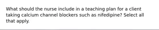 What should the nurse include in a teaching plan for a client taking calcium channel blockers such as nifedipine? Select all that apply.