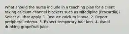 What should the nurse include in a teaching plan for a client taking calcium channel blockers such as Nifedipine (Procardia)? Select all that apply. 1. Reduce calcium intake. 2. Report peripheral edema. 3. Expect temporary hair loss. 4. Avoid drinking grapefruit juice.