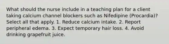 What should the nurse include in a teaching plan for a client taking calcium channel blockers such as Nifedipine (Procardia)? Select all that apply. 1. Reduce calcium intake. 2. Report peripheral edema. 3. Expect temporary hair loss. 4. Avoid drinking grapefruit juice.