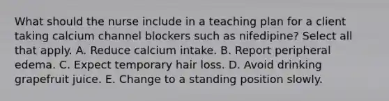 What should the nurse include in a teaching plan for a client taking calcium channel blockers such as nifedipine? Select all that apply. A. Reduce calcium intake. B. Report peripheral edema. C. Expect temporary hair loss. D. Avoid drinking grapefruit juice. E. Change to a standing position slowly.